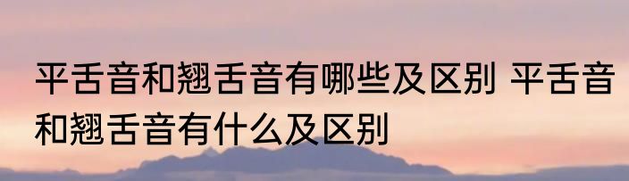 平舌音和翘舌音有哪些及区别 平舌音和翘舌音有什么及区别
