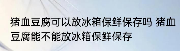 猪血豆腐可以放冰箱保鲜保存吗 猪血豆腐能不能放冰箱保鲜保存