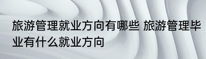 旅游管理就业方向有哪些 旅游管理毕业有什么就业方向