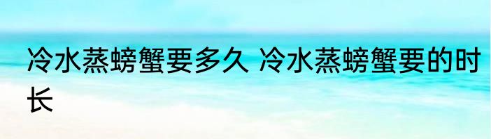 冷水蒸螃蟹要多久 冷水蒸螃蟹要的时长