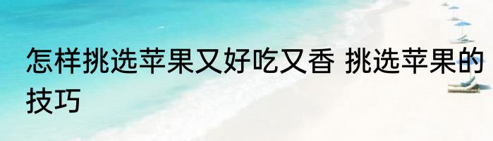 怎样挑选苹果又好吃又香 挑选苹果的技巧