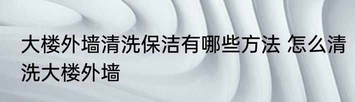 大楼外墙清洗保洁有哪些方法 怎么清洗大楼外墙
