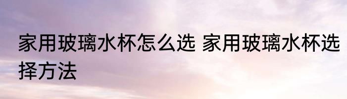 家用玻璃水杯怎么选 家用玻璃水杯选择方法