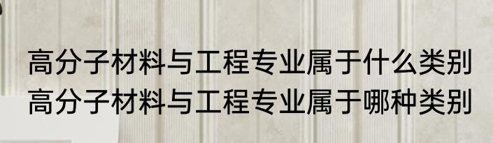 高分子材料与工程专业属于什么类别 高分子材料与工程专业属于哪种类别