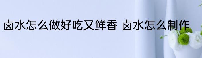 卤水怎么做好吃又鲜香 卤水怎么制作