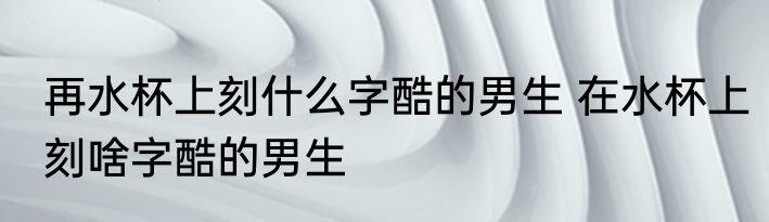 再水杯上刻什么字酷的男生 在水杯上刻啥字酷的男生