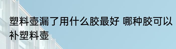 塑料壶漏了用什么胶最好 哪种胶可以补塑料壶