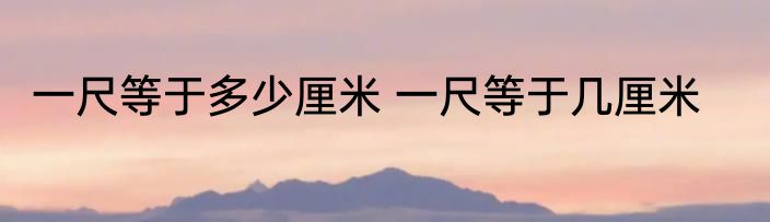 一尺等于多少厘米 一尺等于几厘米