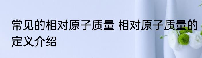 常见的相对原子质量 相对原子质量的定义介绍