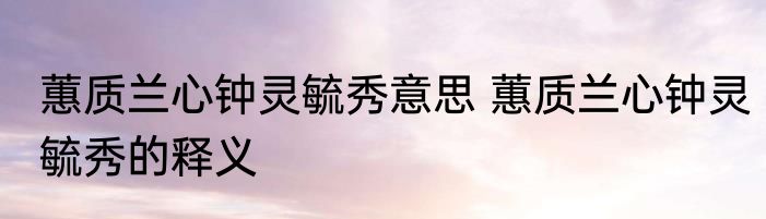 蕙质兰心钟灵毓秀意思 蕙质兰心钟灵毓秀的释义