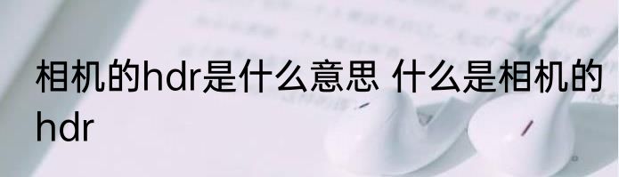 相机的hdr是什么意思 什么是相机的hdr