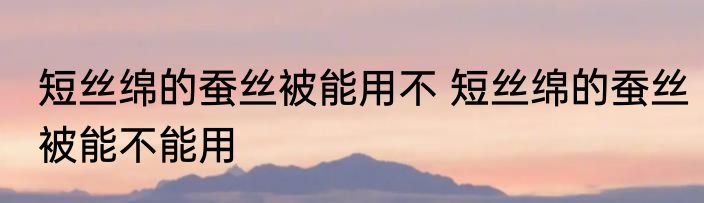 短丝绵的蚕丝被能用不 短丝绵的蚕丝被能不能用
