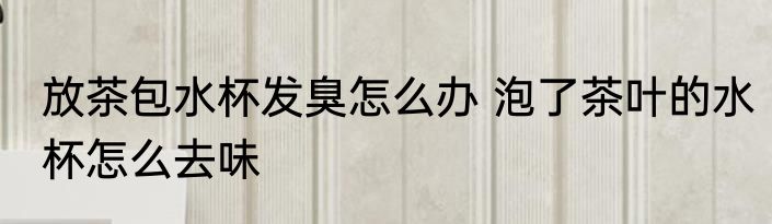 放茶包水杯发臭怎么办 泡了茶叶的水杯怎么去味