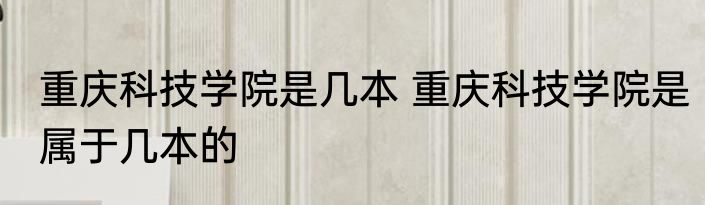 重庆科技学院是几本 重庆科技学院是属于几本的