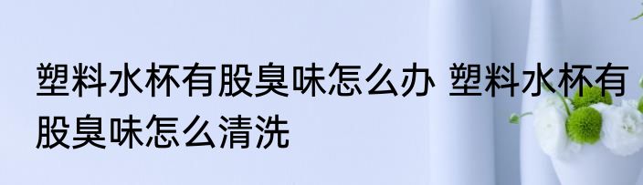 塑料水杯有股臭味怎么办 塑料水杯有股臭味怎么清洗