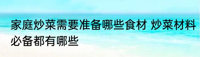 家庭炒菜需要准备哪些食材 炒菜材料必备都有哪些