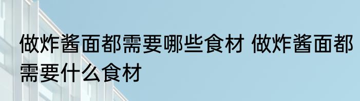 做炸酱面都需要哪些食材 做炸酱面都需要什么食材