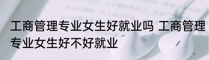 工商管理专业女生好就业吗 工商管理专业女生好不好就业