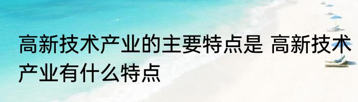 高新技术产业的主要特点是 高新技术产业有什么特点
