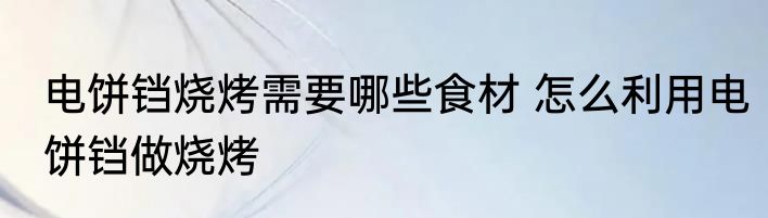 电饼铛烧烤需要哪些食材 怎么利用电饼铛做烧烤
