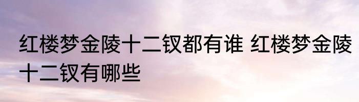 红楼梦金陵十二钗都有谁 红楼梦金陵十二钗有哪些