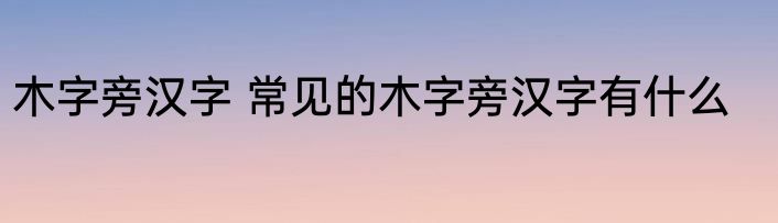 木字旁汉字 常见的木字旁汉字有什么