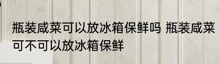 瓶装咸菜可以放冰箱保鲜吗 瓶装咸菜可不可以放冰箱保鲜