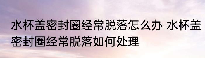 水杯盖密封圈经常脱落怎么办 水杯盖密封圈经常脱落如何处理