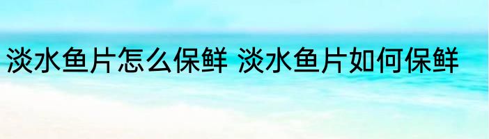 淡水鱼片怎么保鲜 淡水鱼片如何保鲜