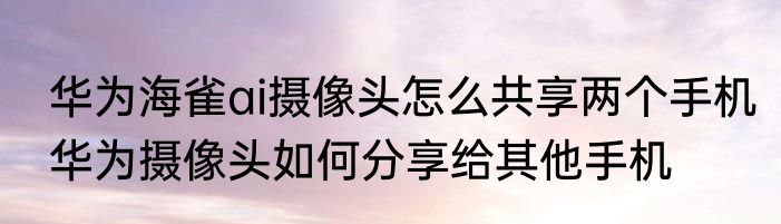 华为海雀ai摄像头怎么共享两个手机华为摄像头如何分享给其他手机