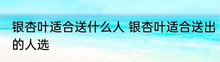 银杏叶适合送什么人 银杏叶适合送出的人选