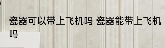 瓷器可以带上飞机吗 瓷器能带上飞机吗