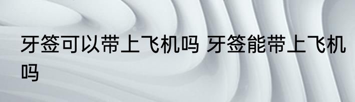 牙签可以带上飞机吗 牙签能带上飞机吗