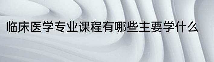 临床医学专业课程有哪些主要学什么