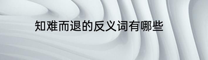 知难而退的反义词有哪些