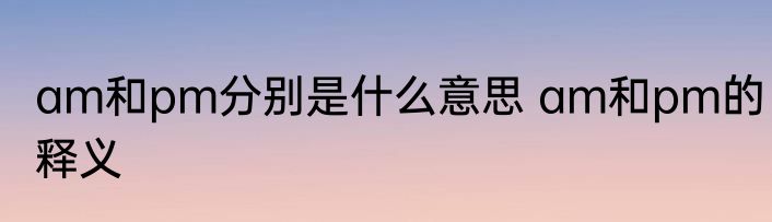 am和pm分别是什么意思 am和pm的释义