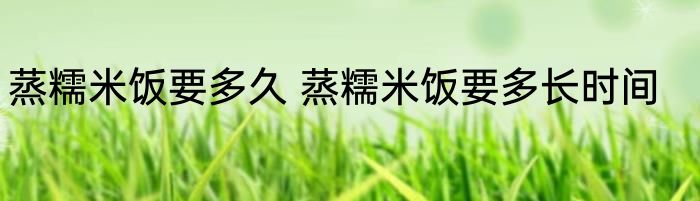 蒸糯米饭要多久 蒸糯米饭要多长时间