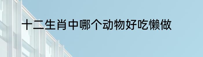 十二生肖中哪个动物好吃懒做
