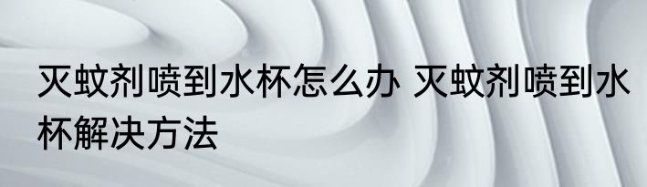 灭蚊剂喷到水杯怎么办 灭蚊剂喷到水杯解决方法