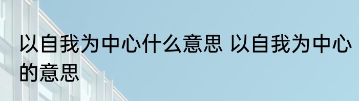 以自我为中心什么意思 以自我为中心的意思