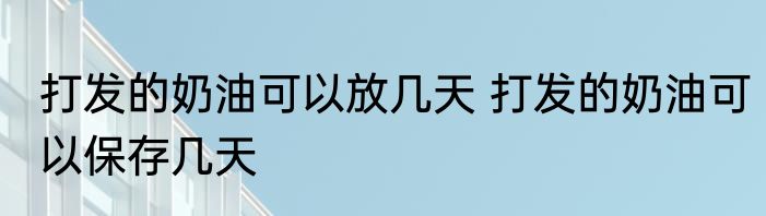 打发的奶油可以放几天 打发的奶油可以保存几天