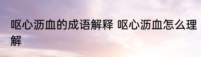 呕心沥血的成语解释 呕心沥血怎么理解