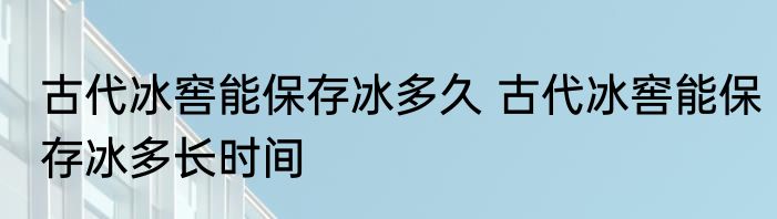 古代冰窖能保存冰多久 古代冰窖能保存冰多长时间