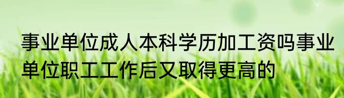 事业单位成人本科学历加工资吗事业单位职工工作后又取得更高的