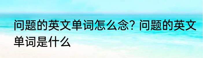 问题的英文单词怎么念? 问题的英文单词是什么