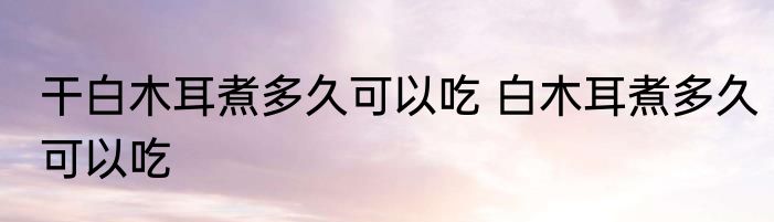 干白木耳煮多久可以吃 白木耳煮多久可以吃