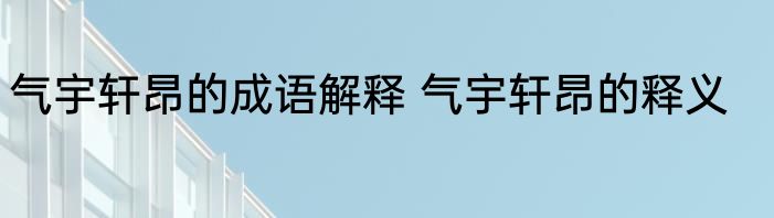 气宇轩昂的成语解释 气宇轩昂的释义