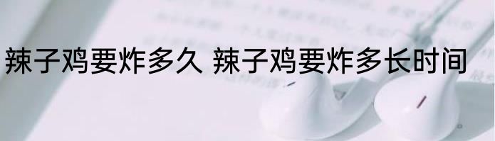 辣子鸡要炸多久 辣子鸡要炸多长时间