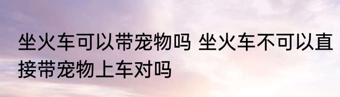 坐火车可以带宠物吗 坐火车不可以直接带宠物上车对吗