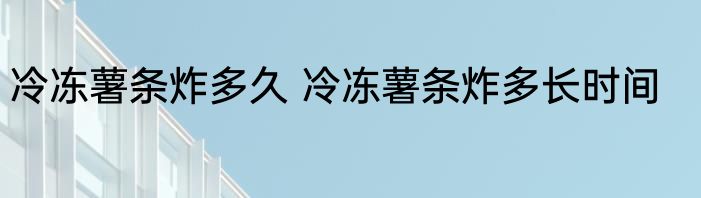 冷冻薯条炸多久 冷冻薯条炸多长时间